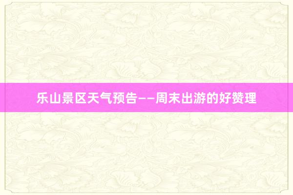 乐山景区天气预告——周末出游的好赞理