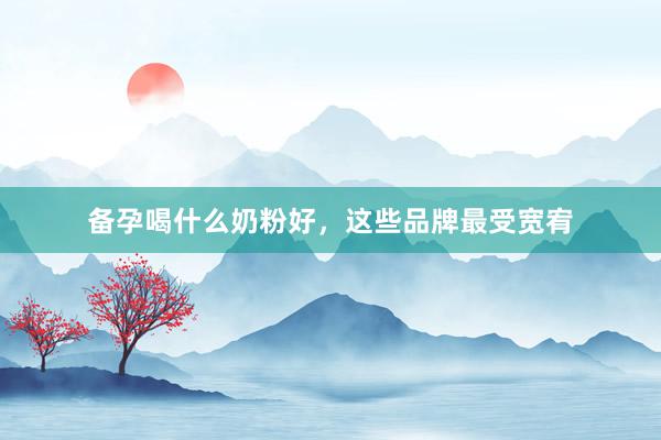 备孕喝什么奶粉好，这些品牌最受宽宥